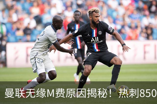 曼联无缘M费原因揭秘！热刺8500万钞能力截胡，没欧战凭啥狂花钱